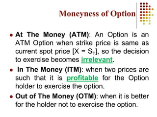  At The Money (ATM): An Option is an
ATM Option when strike price is same as
current spot price [X = ST], so the decision
to exercise becomes irrelevant.
 In The Money (ITM): when two prices are
such that it is profitable for the Option
holder to exercise the option.
 Out of The Money (OTM): when it is better
for the holder not to exercise the option.
Moneyness of Option
 