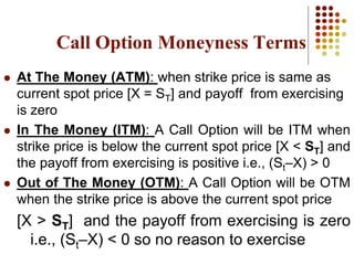 Call Option Moneyness Terms
 At The Money (ATM): when strike price is same as
current spot price [X = ST] and payoff from exercising
is zero
 In The Money (ITM): A Call Option will be ITM when
strike price is below the current spot price [X < ST] and
the payoff from exercising is positive i.e., (St–X) > 0
 Out of The Money (OTM): A Call Option will be OTM
when the strike price is above the current spot price
[X > ST] and the payoff from exercising is zero
i.e., (St–X) < 0 so no reason to exercise
 
