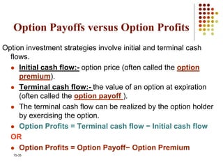 15-35
Option Payoffs versus Option Profits
Option investment strategies involve initial and terminal cash
flows.
 Initial cash flow:- option price (often called the option
premium).
 Terminal cash flow:- the value of an option at expiration
(often called the option payoff ).
 The terminal cash flow can be realized by the option holder
by exercising the option.
 Option Profits = Terminal cash flow − Initial cash flow
OR
 Option Profits = Option Payoff− Option Premium
 