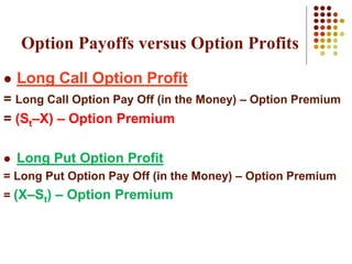  Long Call Option Profit
= Long Call Option Pay Off (in the Money) – Option Premium
= (St–X) – Option Premium
 Long Put Option Profit
= Long Put Option Pay Off (in the Money) – Option Premium
= (X–St) – Option Premium
Option Payoffs versus Option Profits
 