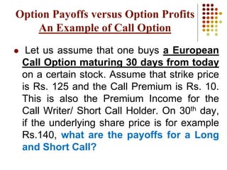  Let us assume that one buys a European
Call Option maturing 30 days from today
on a certain stock. Assume that strike price
is Rs. 125 and the Call Premium is Rs. 10.
This is also the Premium Income for the
Call Writer/ Short Call Holder. On 30th day,
if the underlying share price is for example
Rs.140, what are the payoffs for a Long
and Short Call?
Option Payoffs versus Option Profits
An Example of Call Option
 