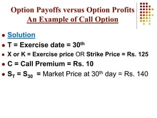  Solution
 T = Exercise date = 30th
 X or K = Exercise price OR Strike Price = Rs. 125
 C = Call Premium = Rs. 10
 ST = S30 = Market Price at 30th day = Rs. 140
Option Payoffs versus Option Profits
An Example of Call Option
 