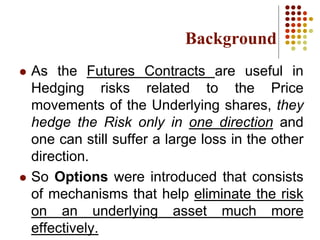 Background
 As the Futures Contracts are useful in
Hedging risks related to the Price
movements of the Underlying shares, they
hedge the Risk only in one direction and
one can still suffer a large loss in the other
direction.
 So Options were introduced that consists
of mechanisms that help eliminate the risk
on an underlying asset much more
effectively.
 