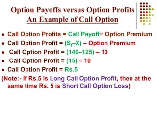  Call Option Profits = Call Payoff− Option Premium
 Call Option Profit = (St–X) – Option Premium
 Call Option Profit = (140–125) – 10
 Call Option Profit = (15) – 10
 Call Option Profit = Rs.5
(Note:- If Rs.5 is Long Call Option Profit, then at the
same time Rs. 5 is Short Call Option Loss)
Option Payoffs versus Option Profits
An Example of Call Option
 