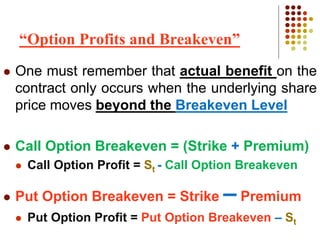  One must remember that actual benefit on the
contract only occurs when the underlying share
price moves beyond the Breakeven Level
 Call Option Breakeven = (Strike + Premium)
 Call Option Profit = St - Call Option Breakeven
 Put Option Breakeven = Strike – Premium
 Put Option Profit = Put Option Breakeven – St
“Option Profits and Breakeven”
 