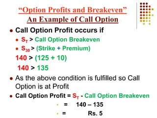  Call Option Profit occurs if
 ST > Call Option Breakeven
 S30 > (Strike + Premium)
140 > (125 + 10)
140 > 135
 As the above condition is fulfilled so Call
Option is at Profit
 Call Option Profit = ST - Call Option Breakeven
 = 140 – 135
 = Rs. 5
“Option Profits and Breakeven”
An Example of Call Option
 