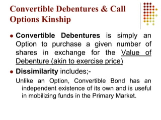 Convertible Debentures & Call
Options Kinship
 Convertible Debentures is simply an
Option to purchase a given number of
shares in exchange for the Value of
Debenture (akin to exercise price)
 Dissimilarity includes;-
Unlike an Option, Convertible Bond has an
independent existence of its own and is useful
in mobilizing funds in the Primary Market.
 