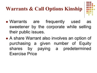  Warrants are frequently used as
sweetener by the corporate while selling
their public issues.
 A share Warrant also involves an option of
purchasing a given number of Equity
shares by paying a predetermined
Exercise Price
Warrants & Call Options Kinship
 