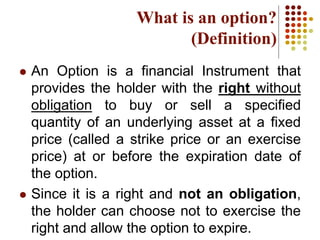 What is an option?
(Definition)
 An Option is a financial Instrument that
provides the holder with the right without
obligation to buy or sell a specified
quantity of an underlying asset at a fixed
price (called a strike price or an exercise
price) at or before the expiration date of
the option.
 Since it is a right and not an obligation,
the holder can choose not to exercise the
right and allow the option to expire.
 