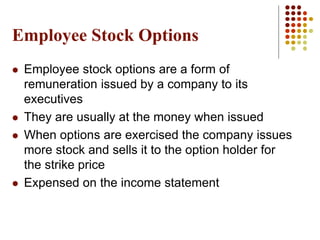 Employee Stock Options
 Employee stock options are a form of
remuneration issued by a company to its
executives
 They are usually at the money when issued
 When options are exercised the company issues
more stock and sells it to the option holder for
the strike price
 Expensed on the income statement
 