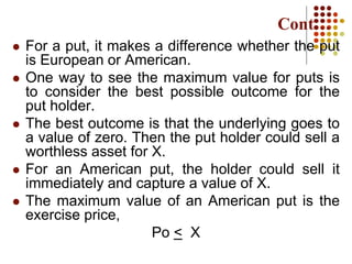  For a put, it makes a difference whether the put
is European or American.
 One way to see the maximum value for puts is
to consider the best possible outcome for the
put holder.
 The best outcome is that the underlying goes to
a value of zero. Then the put holder could sell a
worthless asset for X.
 For an American put, the holder could sell it
immediately and capture a value of X.
 The maximum value of an American put is the
exercise price,
Po < X
Cont…
 