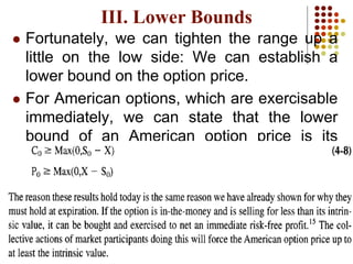  Fortunately, we can tighten the range up a
little on the low side: We can establish a
lower bound on the option price.
 For American options, which are exercisable
immediately, we can state that the lower
bound of an American option price is its
current intrinsic value:
III. Lower Bounds
 