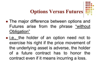 Options Versus Futures
 The major difference between options and
Futures arise from the phrase “without
Obligation”
 i.e., the holder of an option need not to
exercise his right if the price movement of
the underlying asset is adverse, the holder
of a future contract has to honor the
contract even if it means incurring a loss.
 