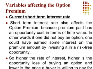 Variables affecting the Option
Premium
 Current short term interest rate
 Short term interest rate also affects the
Option Premium because premium paid has
an opportunity cost in terms of time value. In
other words if one did not buy an option, one
could have earned some interest on the
premium amount by investing it in a risk-free
opportunity.
 So higher the rate of interest, higher is the
opportunity loss of buying an option and
 