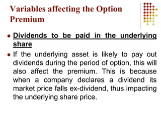 Variables affecting the Option
Premium
 Dividends to be paid in the underlying
share
 If the underlying asset is likely to pay out
dividends during the period of option, this will
also affect the premium. This is because
when a company declares a dividend its
market price falls ex-dividend, thus impacting
the underlying share price.
 