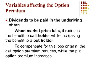  Dividends to be paid in the underlying
share
When market price falls, it reduces
the benefit to call holder while increasing
the benefit to a put holder
To compensate for this loss or gain, the
call option premium reduces, while the put
option premium increases
Variables affecting the Option
Premium
 