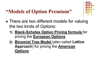 “Models of Option Premium”
 There are two different models for valuing
the two kinds of Options:
1) Black-Scholes Option Pricing formula for
pricing the European Options
2) Binomial Tree Model (also called Lattice
Approach) for pricing the American
Options
 