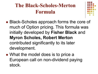 The Black-Scholes-Merton
Formula
 Black-Scholes approach forms the core of
much of Option pricing. This formula was
initially developed by Fisher Black and
Myron Scholes, Robert Merton
contributed significantly to its later
development.
 What the model does is to price a
European call on non-dividend paying
stock.
 