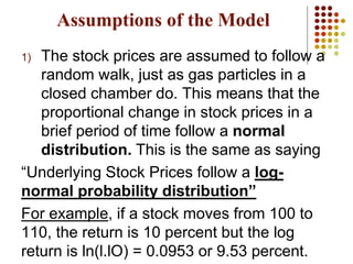 Assumptions of the Model
1) The stock prices are assumed to follow a
random walk, just as gas particles in a
closed chamber do. This means that the
proportional change in stock prices in a
brief period of time follow a normal
distribution. This is the same as saying
“Underlying Stock Prices follow a log-
normal probability distribution”
For example, if a stock moves from 100 to
110, the return is 10 percent but the log
return is ln(l.lO) = 0.0953 or 9.53 percent.
 