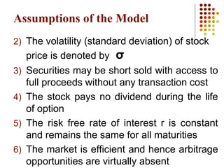 Assumptions of the Model
2) The volatility (standard deviation) of stock
price is denoted by σ
3) Securities may be short sold with access to
full proceeds without any transaction cost
4) The stock pays no dividend during the life
of option
5) The risk free rate of interest r is constant
and remains the same for all maturities
6) The market is efficient and hence arbitrage
opportunities are virtually absent
 