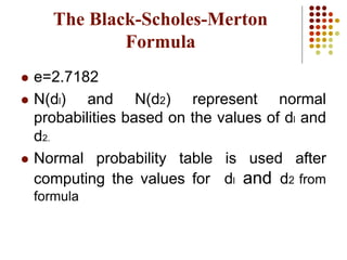  e=2.7182
 N(dl) and N(d2) represent normal
probabilities based on the values of dl and
d2.
 Normal probability table is used after
computing the values for dl and d2 from
formula
The Black-Scholes-Merton
Formula
 