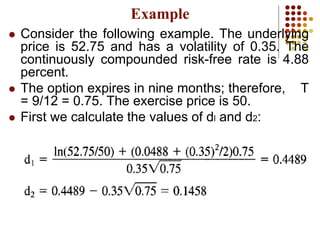  Consider the following example. The underlying
price is 52.75 and has a volatility of 0.35. The
continuously compounded risk-free rate is 4.88
percent.
 The option expires in nine months; therefore, T
= 9/12 = 0.75. The exercise price is 50.
 First we calculate the values of dl and d2:
Example
 