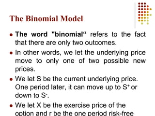 The Binomial Model
 The word "binomial“ refers to the fact
that there are only two outcomes.
 In other words, we let the underlying price
move to only one of two possible new
prices.
 We let S be the current underlying price.
One period later, it can move up to S+ or
down to S-.
 We let X be the exercise price of the
option and r be the one period risk-free
 