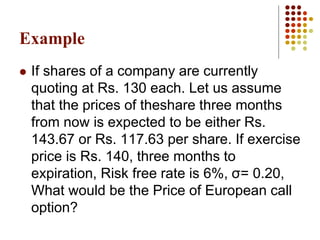 Example
 If shares of a company are currently
quoting at Rs. 130 each. Let us assume
that the prices of theshare three months
from now is expected to be either Rs.
143.67 or Rs. 117.63 per share. If exercise
price is Rs. 140, three months to
expiration, Risk free rate is 6%, σ= 0.20,
What would be the Price of European call
option?
 