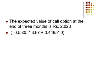  The expected value of call option at the
end of three months is Rs. 2.023
 (=0.5505 * 3.67 + 0.4495* 0)
 