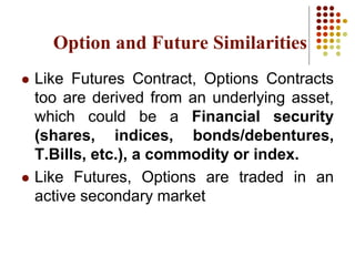 Option and Future Similarities
 Like Futures Contract, Options Contracts
too are derived from an underlying asset,
which could be a Financial security
(shares, indices, bonds/debentures,
T.Bills, etc.), a commodity or index.
 Like Futures, Options are traded in an
active secondary market
 