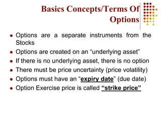 Basics Concepts/Terms Of
Options
 Options are a separate instruments from the
Stocks
 Options are created on an “underlying asset”
 If there is no underlying asset, there is no option
 There must be price uncertainty (price volatility)
 Options must have an “expiry date” (due date)
 Option Exercise price is called “strike price”
 