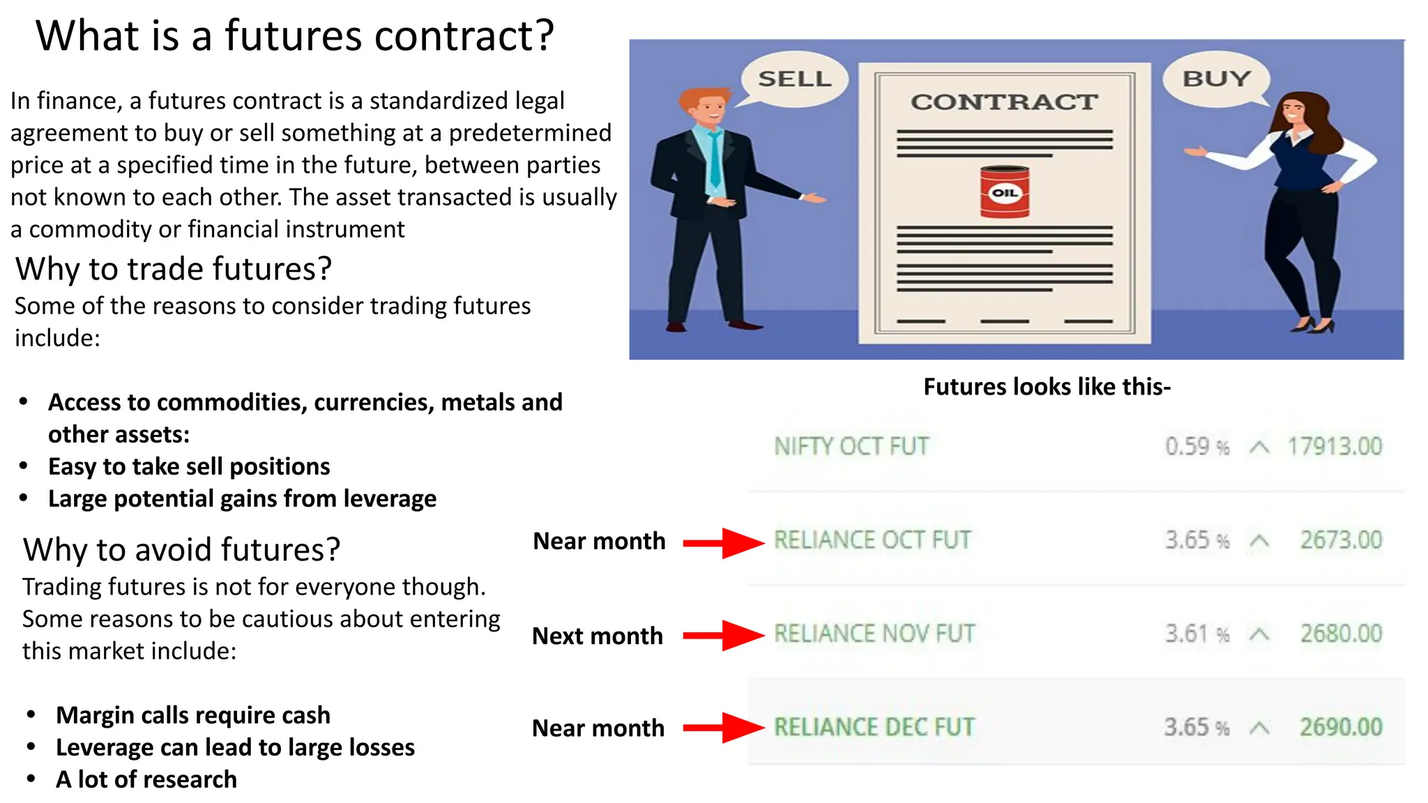 What is a futures contract?
In finance, a futures contract is a standardized legal
agreement to buy or sell something at a predetermined
price at a specified time in the future, between parties
not known to each other. The asset transacted is usually
a commodity or financial instrument
Why to trade futures?
Some of the reasons to consider trading futures
include:
• Access to commodities, currencies, metals and
other assets:
• Easy to take sell positions
• Large potential gains from leverage
Why to avoid futures?
Trading futures is not for everyone though.
Some reasons to be cautious about entering
this market include:
• Margin calls require cash
• Leverage can lead to large losses
• A lot of research
Futures looks like this-
Near month
Next month
Near month
 