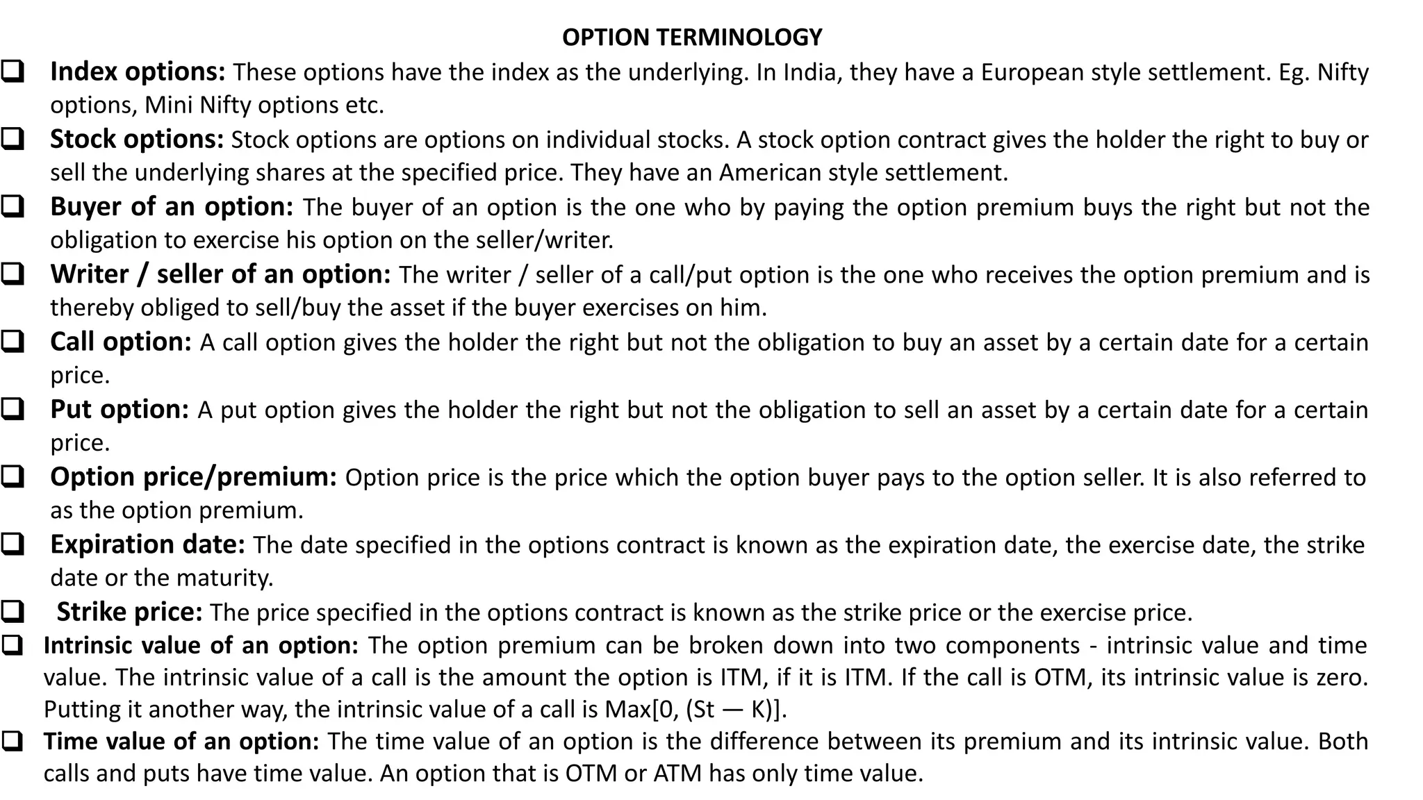 OPTION TERMINOLOGY
❑ Index options: These options have the index as the underlying. In India, they have a European style settlement. Eg. Nifty
options, Mini Nifty options etc.
❑ Stock options: Stock options are options on individual stocks. A stock option contract gives the holder the right to buy or
sell the underlying shares at the specified price. They have an American style settlement.
❑ Buyer of an option: The buyer of an option is the one who by paying the option premium buys the right but not the
obligation to exercise his option on the seller/writer.
❑ Writer / seller of an option: The writer / seller of a call/put option is the one who receives the option premium and is
thereby obliged to sell/buy the asset if the buyer exercises on him.
❑ Call option: A call option gives the holder the right but not the obligation to buy an asset by a certain date for a certain
price.
❑ Put option: A put option gives the holder the right but not the obligation to sell an asset by a certain date for a certain
price.
❑ Option price/premium: Option price is the price which the option buyer pays to the option seller. It is also referred to
as the option premium.
❑ Expiration date: The date specified in the options contract is known as the expiration date, the exercise date, the strike
date or the maturity.
❑ Strike price: The price specified in the options contract is known as the strike price or the exercise price.
❑ Intrinsic value of an option: The option premium can be broken down into two components - intrinsic value and time
value. The intrinsic value of a call is the amount the option is ITM, if it is ITM. If the call is OTM, its intrinsic value is zero.
Putting it another way, the intrinsic value of a call is Max[0, (St — K)].
❑ Time value of an option: The time value of an option is the difference between its premium and its intrinsic value. Both
calls and puts have time value. An option that is OTM or ATM has only time value.
 