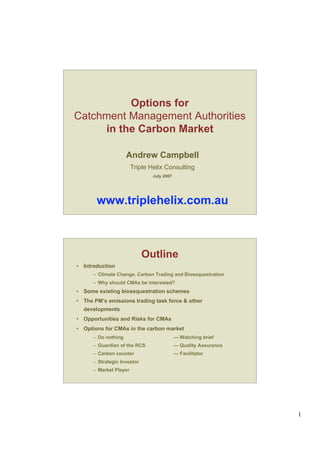1
Options for
Catchment Management Authorities
in the Carbon Market
Andrew Campbell
Triple Helix Consulting
July 2007
www.triplehelix.com.au
Outline
• Introduction
– Climate Change, Carbon Trading and Biosequestration
– Why should CMAs be interested?
• Some existing biosequestration schemes
• The PM’s emissions trading task force & other
developments
• Opportunities and Risks for CMAs
• Options for CMAs in the carbon market
– Do nothing — Watching brief
– Guardian of the RCS — Quality Assurance
– Carbon counter — Facilitator
– Strategic Investor
– Market Player
 
