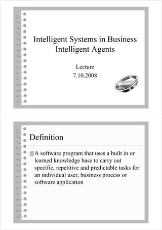 Intelligent Systems in Business
         Intelligent Agents

                  Lecture
                 7.10.2008




Definition
  fi i i
 A software program that uses a built in or
 learned knowledge base to carry out
         kno ledge            carr o t
 specific, repetitive and predictable tasks for
 an individual user, business process or
            pp
 software application
 