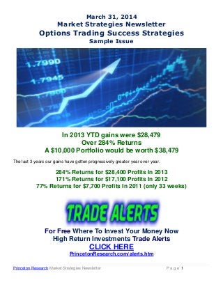 Princeton Research Market Strategies Newsletter P a g e 1
March 31, 2014
Market Strategies Newsletter
Options Trading Success Strategies
Sample Issue
In 2013 YTD gains were $28,479
Over 284% Returns
A $10,000 Portfolio would be worth $38,479
The last 3 years our gains have gotten progressively greater year over year.
284% Returns for $28,400 Profits In 2013
171% Returns for $17,100 Profits In 2012
77% Returns for $7,700 Profits In 2011 (only 33 weeks)
For Free Where To Invest Your Money Now
High Return Investments Trade Alerts
CLICK HERE
PrincetonResearch.com/alerts.htm
 
