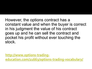 However, the options contract has a
constant value and when the buyer is correct
in his judgment the value of his contract
goes up and he can sell the contract and
pocket his profit without ever touching the
stock.

 
