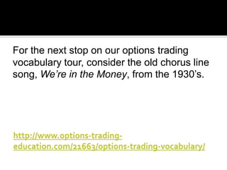 For the next stop on our options trading
vocabulary tour, consider the old chorus line
song, We’re in the Money, from the 1930’s.

 