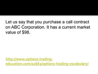Let us say that you purchase a call contract
on ABC Corporation. It has a current market
value of $98.

 