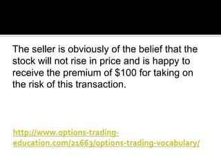 The seller is obviously of the belief that the
stock will not rise in price and is happy to
receive the premium of $100 for taking on
the risk of this transaction.

 