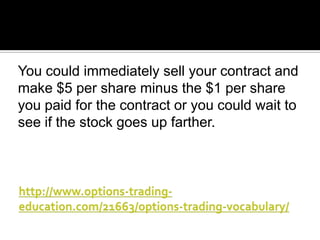 You could immediately sell your contract and
make $5 per share minus the $1 per share
you paid for the contract or you could wait to
see if the stock goes up farther.

 