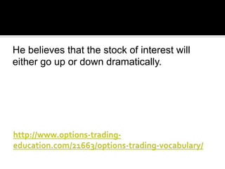 He believes that the stock of interest will
either go up or down dramatically.

 