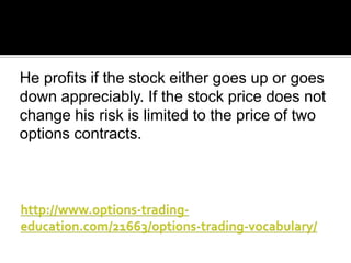 He profits if the stock either goes up or goes
down appreciably. If the stock price does not
change his risk is limited to the price of two
options contracts.

 