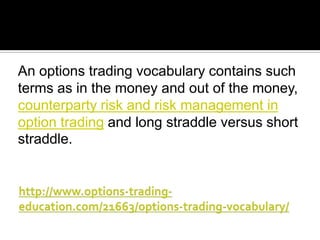 An options trading vocabulary contains such
terms as in the money and out of the money,
counterparty risk and risk management in
option trading and long straddle versus short
straddle.

 