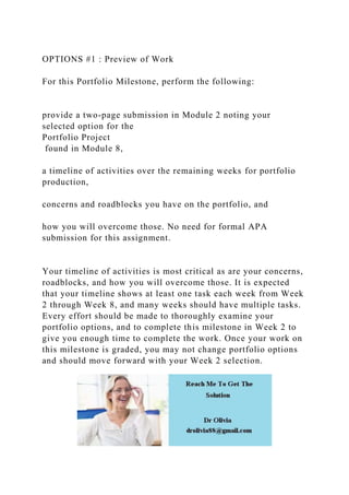 OPTIONS #1 : Preview of Work
For this Portfolio Milestone, perform the following:
provide a two-page submission in Module 2 noting your
selected option for the
Portfolio Project
found in Module 8,
a timeline of activities over the remaining weeks for portfolio
production,
concerns and roadblocks you have on the portfolio, and
how you will overcome those. No need for formal APA
submission for this assignment.
Your timeline of activities is most critical as are your concerns,
roadblocks, and how you will overcome those. It is expected
that your timeline shows at least one task each week from Week
2 through Week 8, and many weeks should have multiple tasks.
Every effort should be made to thoroughly examine your
portfolio options, and to complete this milestone in Week 2 to
give you enough time to complete the work. Once your work on
this milestone is graded, you may not change portfolio options
and should move forward with your Week 2 selection.
 