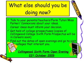 What else should you be doing now? Talk to your parents/teachers/Form Tutor/Miss Parker/ Connexions about your ideas.  Career ideas must inform your decision. Get hold of college prospectuses (copies of Collingwood College Sixth Form Prospectus will be in Careers soon). Find out the dates of open evenings and go to visit the colleges that interest you.  Collingwood Sixth Form Open Evening 22 nd  October 2009 