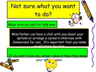 Not sure what you want to do? Make sure you ask for help now: Miss Parker can have a chat with you about your options or arrange a career’s interview with Connexions for you.  It’s important that you make an  informed  decision. If you don’t have any career ideas in mind then keep your options open. 