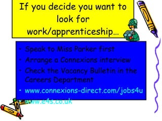 If you decide you want to look for work/apprenticeship… Speak to Miss Parker first Arrange a Connexions interview Check the Vacancy Bulletin in the Careers Department www.connexions-direct.com/jobs4u www.e4s.co.uk 