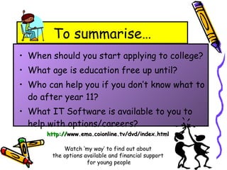 To summarise… When should you start applying to college? What age is education free up until? Who can help you if you don’t know what to do after year 11? What IT Software is available to you to help with options/careers? http:// www.ema.coionline.tv/dvd/index.html   Watch ‘my way’ to find out about  the options available and financial support  for young people 