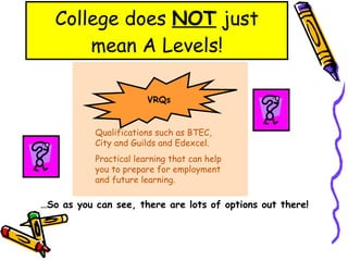 College does  NOT  just mean A Levels! VRQs Qualifications such as BTEC, City and Guilds and Edexcel. Practical learning that can help you to prepare for employment and future learning. … So as you can see, there are lots of options out there! 